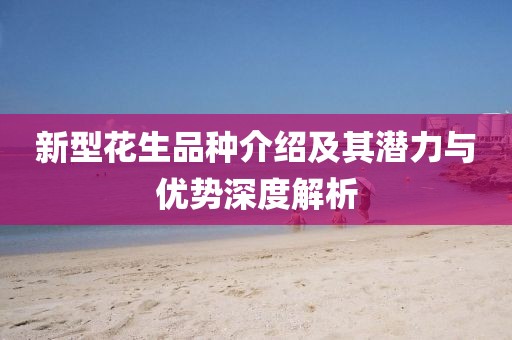 新型花生品种介绍及其潜力与优势深度解析