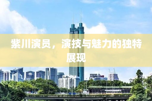 紫川演员，演技与魅力的独特展现