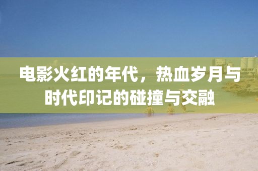 电影火红的年代，热血岁月与时代印记的碰撞与交融