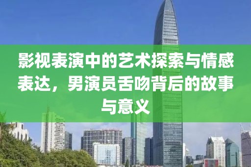 影视表演中的艺术探索与情感表达，男演员舌吻背后的故事与意义
