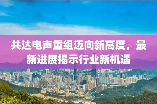 共达电声重组迈向新高度，最新进展揭示行业新机遇