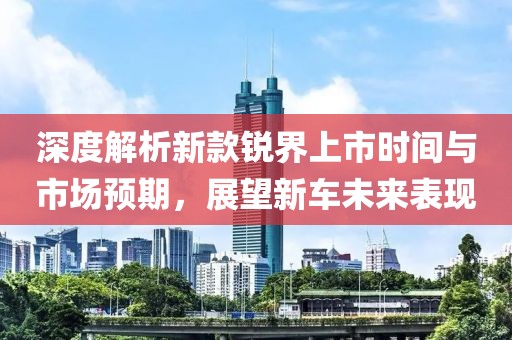 深度解析新款锐界上市时间与市场预期，展望新车未来表现