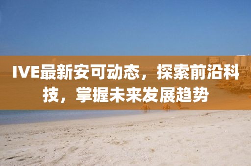 IVE最新安可动态，探索前沿科技，掌握未来发展趋势