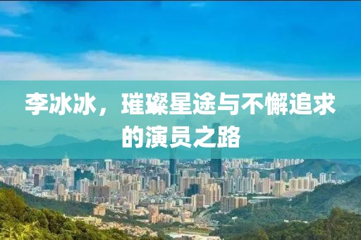 李冰冰，璀璨星途与不懈追求的演员之路