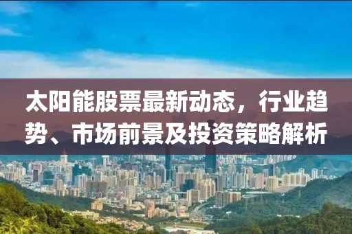 太阳能股票最新动态，行业趋势、市场前景及投资策略解析