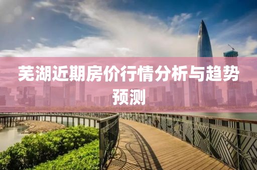 芜湖近期房价行情分析与趋势预测