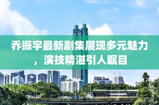 乔振宇最新剧集展现多元魅力，演技精湛引人瞩目