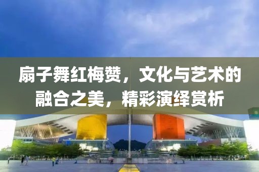 扇子舞红梅赞，文化与艺术的融合之美，精彩演绎赏析
