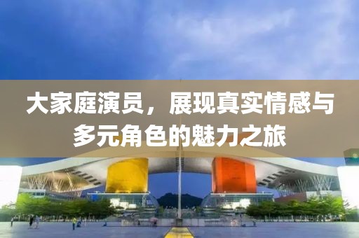 大家庭演员，展现真实情感与多元角色的魅力之旅