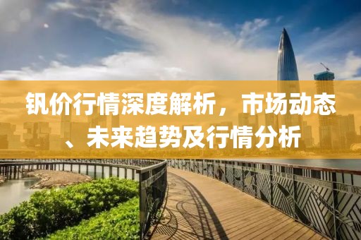 钒价行情深度解析，市场动态、未来趋势及行情分析