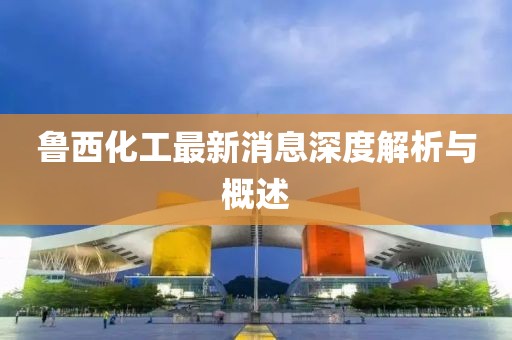 鲁西化工最新消息深度解析与概述