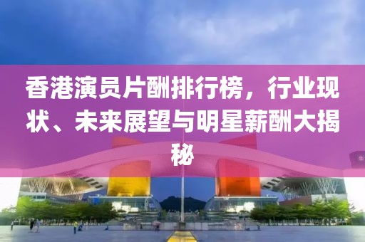 香港演员片酬排行榜，行业现状、未来展望与明星薪酬大揭秘