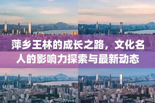 萍乡王林的成长之路，文化名人的影响力探索与最新动态