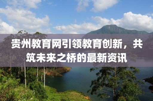 贵州教育网引领教育创新，共筑未来之桥的最新资讯