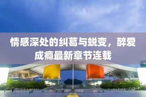 情感深处的纠葛与蜕变，醉爱成瘾最新章节连载