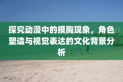 探究动漫中的摸胸现象，角色塑造与视觉表达的文化背景分析