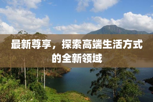 最新尊享，探索高端生活方式的全新领域
