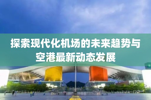 探索现代化机场的未来趋势与空港最新动态发展