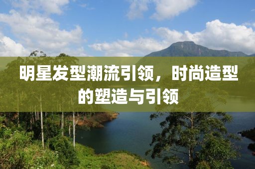 明星发型潮流引领，时尚造型的塑造与引领