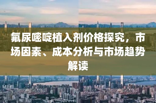 氟尿嘧啶植入剂价格探究，市场因素、成本分析与市场趋势解读