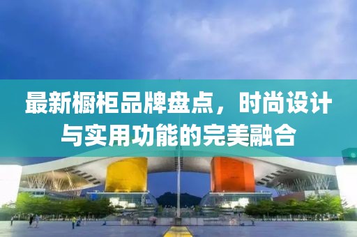 最新橱柜品牌盘点，时尚设计与实用功能的完美融合