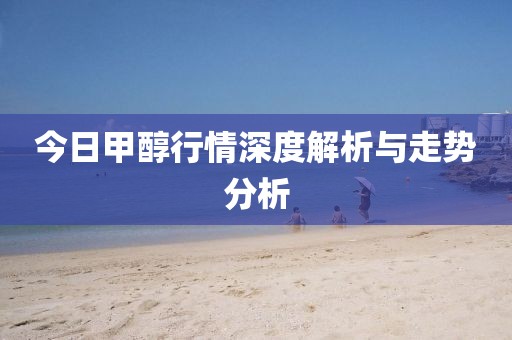 今日甲醇行情深度解析与走势分析