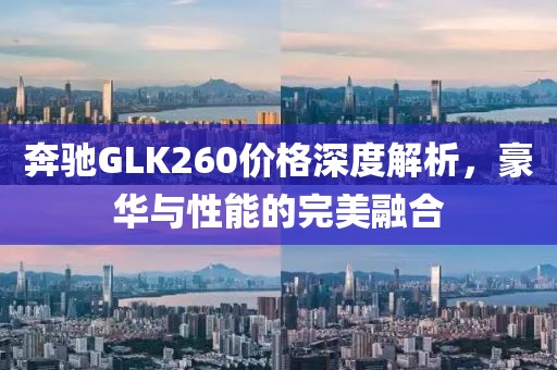 奔驰GLK260价格深度解析，豪华与性能的完美融合