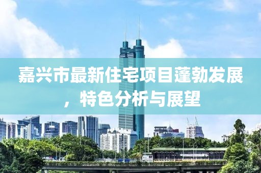 嘉兴市最新住宅项目蓬勃发展，特色分析与展望