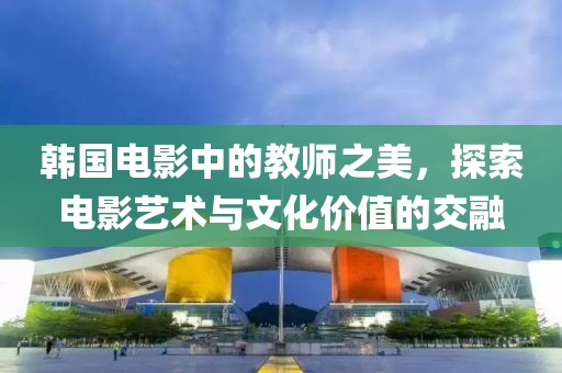 韩国电影中的教师之美，探索电影艺术与文化价值的交融