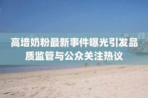 高培奶粉最新事件曝光引发品质监管与公众关注热议
