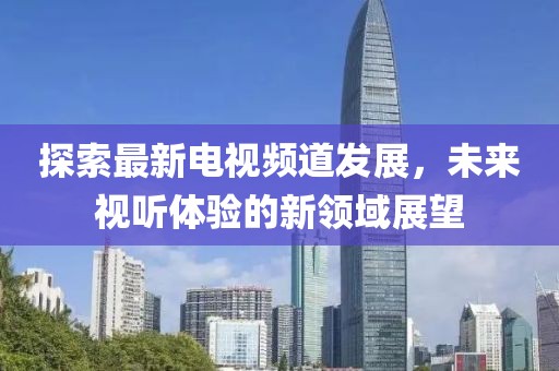 探索最新电视频道发展，未来视听体验的新领域展望