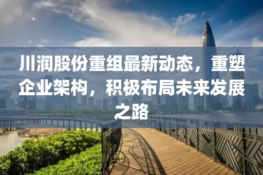 川润股份重组最新动态，重塑企业架构，积极布局未来发展之路