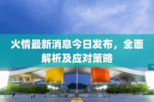 火情最新消息今日发布，全面解析及应对策略