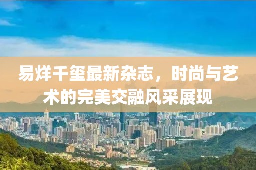 易烊千玺最新杂志，时尚与艺术的完美交融风采展现