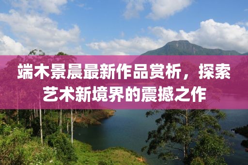 端木景晨最新作品赏析，探索艺术新境界的震撼之作