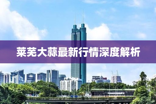 莱芜大蒜最新行情深度解析