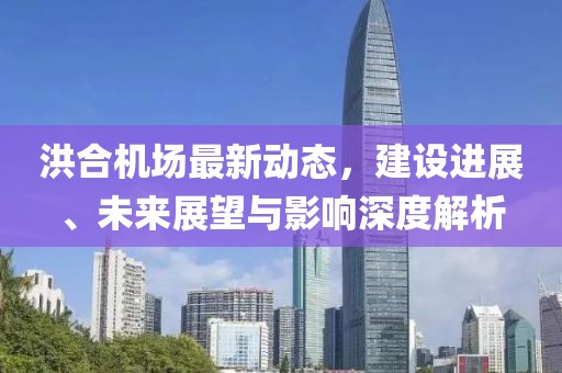 洪合机场最新动态，建设进展、未来展望与影响深度解析