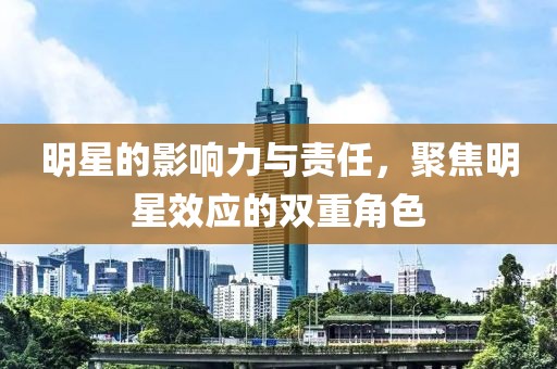 明星的影响力与责任，聚焦明星效应的双重角色