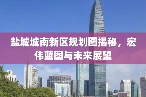 盐城城南新区规划图揭秘，宏伟蓝图与未来展望