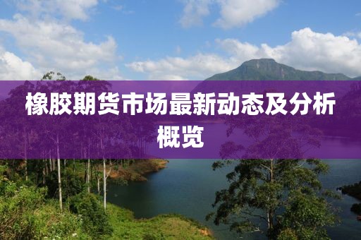 橡胶期货市场最新动态及分析概览