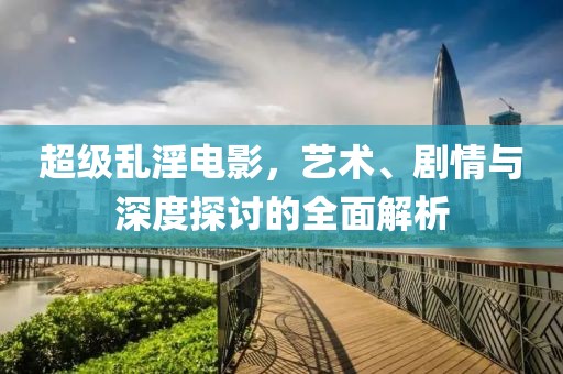 超级乱淫电影，艺术、剧情与深度探讨的全面解析