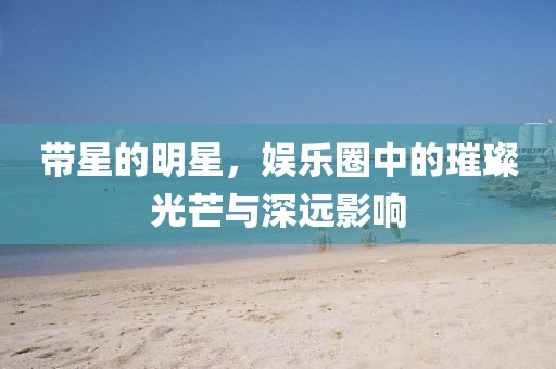带星的明星，娱乐圈中的璀璨光芒与深远影响