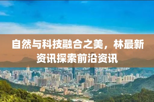 自然与科技融合之美，林最新资讯探索前沿资讯