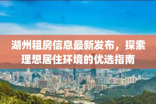 湖州租房信息最新发布，探索理想居住环境的优选指南