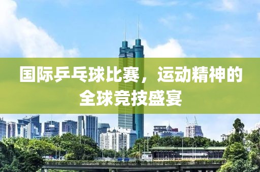 国际乒乓球比赛，运动精神的全球竞技盛宴