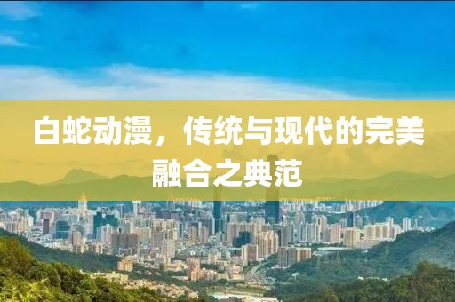 白蛇动漫，传统与现代的完美融合之典范