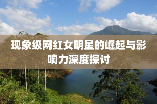 现象级网红女明星的崛起与影响力深度探讨
