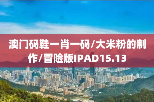 澳门码鞋一肖一码/大米粉的制作/冒险版IPAD15.13