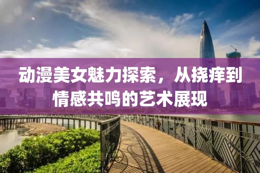 动漫美女魅力探索，从挠痒到情感共鸣的艺术展现