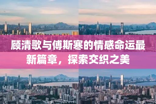 顾清歌与傅斯寒的情感命运最新篇章，探索交织之美